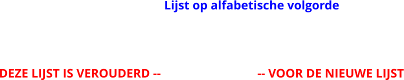 Lijst op alfabetische volgorde DEZE LIJST IS VEROUDERD --                               -- VOOR DE NIEUWE LIJST