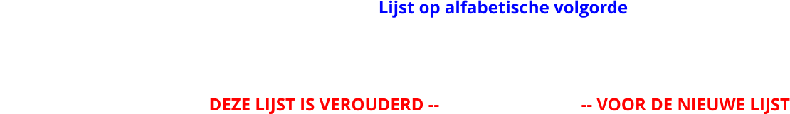 Lijst op alfabetische volgorde                                                DEZE LIJST IS VEROUDERD --                                -- VOOR DE NIEUWE LIJST