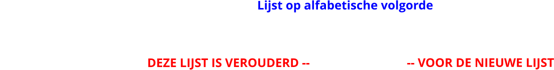 Lijst op alfabetische volgorde                                                DEZE LIJST IS VEROUDERD --                               -- VOOR DE NIEUWE LIJST